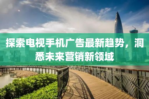 探索电视手机广告最新趋势，洞悉未来营销新领域