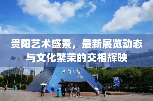 贵阳艺术盛景，最新展览动态与文化繁荣的交相辉映