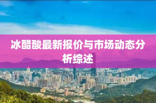 冰醋酸最新报价与市场动态分析综述