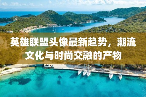 英雄联盟头像最新趋势，潮流文化与时尚交融的产物