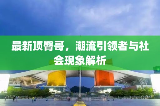 最新顶臀哥，潮流引领者与社会现象解析
