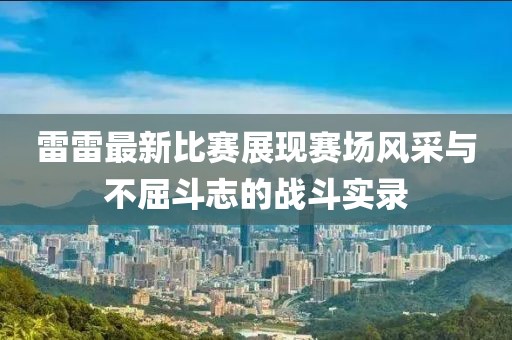 雷雷最新比赛展现赛场风采与不屈斗志的战斗实录