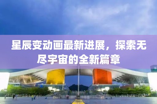 星辰变动画最新进展，探索无尽宇宙的全新篇章