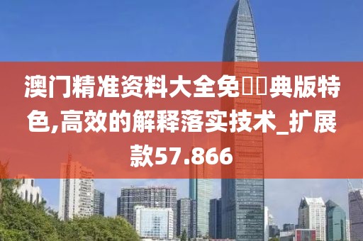 澳门精准资料大全免費經典版特色,高效的解释落实技术_扩展款57.866