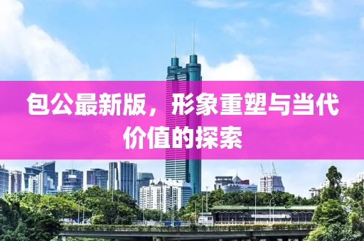 包公最新版，形象重塑与当代价值的探索