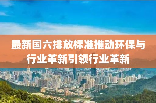最新国六排放标准推动环保与行业革新引领行业革新