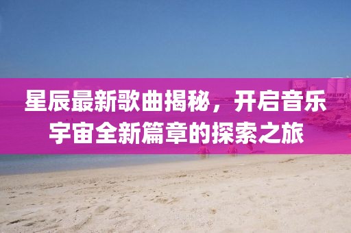 星辰最新歌曲揭秘，开启音乐宇宙全新篇章的探索之旅