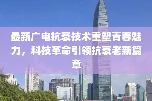 最新广电抗衰技术重塑青春魅力，科技革命引领抗衰老新篇章