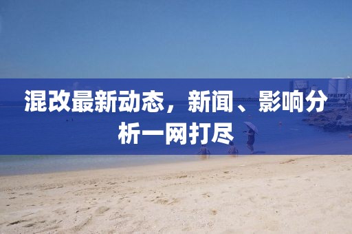 混改最新动态，新闻、影响分析一网打尽