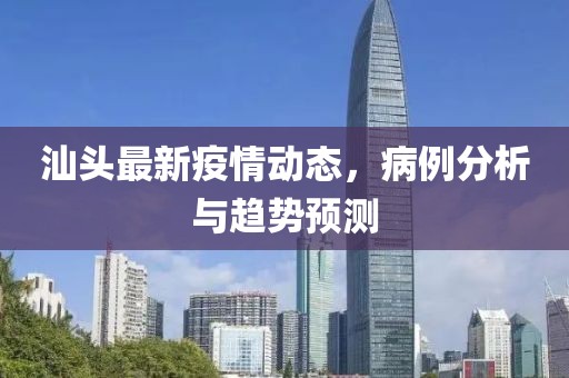 汕头最新疫情动态，病例分析与趋势预测