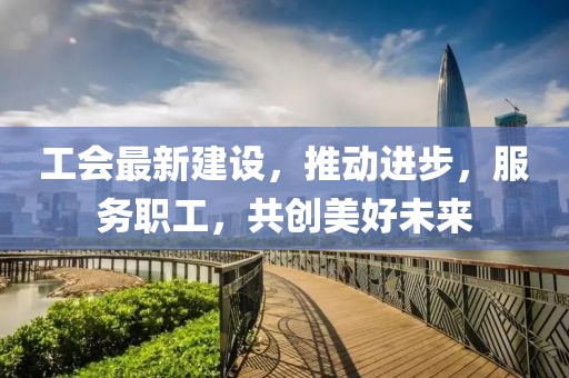 工会最新建设，推动进步，服务职工，共创美好未来