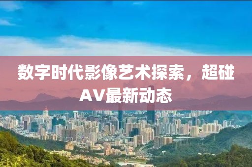 数字时代影像艺术探索，超碰AV最新动态
