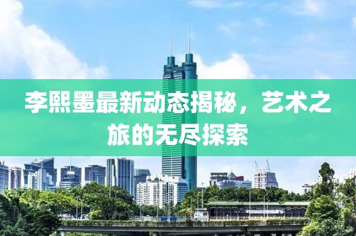 李熙墨最新动态揭秘，艺术之旅的无尽探索