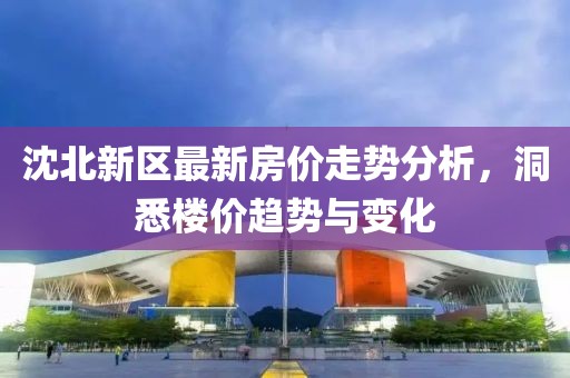 沈北新区最新房价走势分析，洞悉楼价趋势与变化
