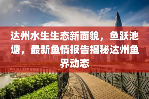 达州水生生态新面貌，鱼跃池塘，最新鱼情报告揭秘达州鱼界动态