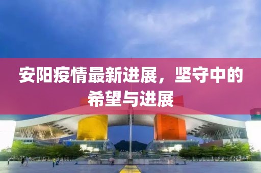 安阳疫情最新进展，坚守中的希望与进展