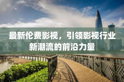 最新伦费影视，引领影视行业新潮流的前沿力量