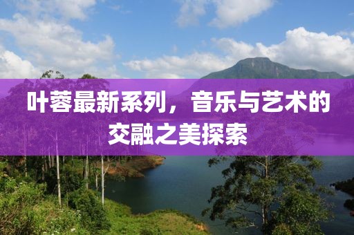 叶蓉最新系列，音乐与艺术的交融之美探索