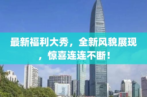 最新福利大秀，全新风貌展现，惊喜连连不断！