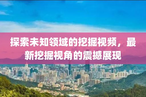 探索未知领域的挖掘视频，最新挖掘视角的震撼展现