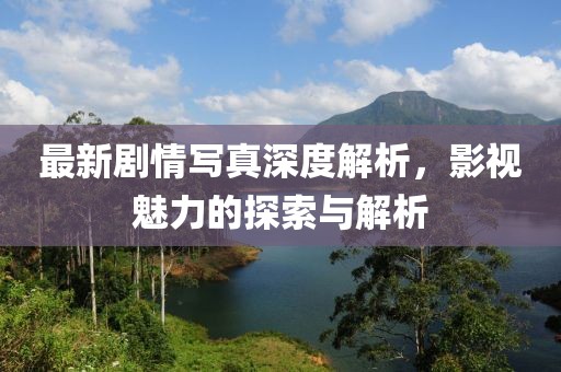 最新剧情写真深度解析，影视魅力的探索与解析