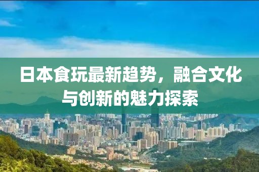 日本食玩最新趋势，融合文化与创新的魅力探索