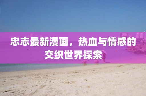 忠志最新漫画，热血与情感的交织世界探索