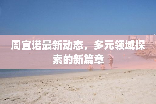 周宜诺最新动态，多元领域探索的新篇章