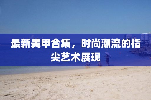 最新美甲合集，时尚潮流的指尖艺术展现