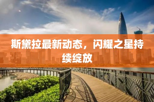 斯黛拉最新动态，闪耀之星持续绽放