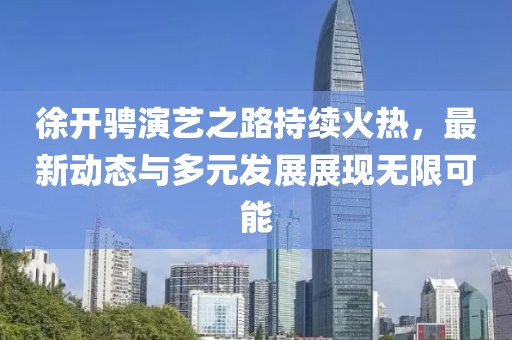 徐开骋演艺之路持续火热，最新动态与多元发展展现无限可能