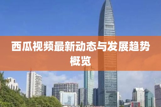 西瓜视频最新动态与发展趋势概览