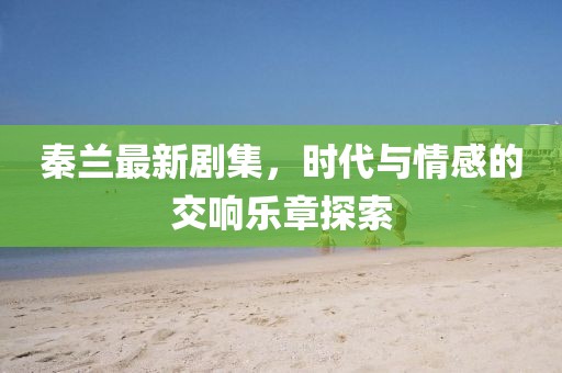 秦兰最新剧集，时代与情感的交响乐章探索