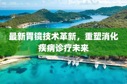最新胃镜技术革新，重塑消化疾病诊疗未来