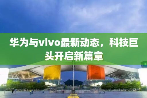 华为与vivo最新动态，科技巨头开启新篇章