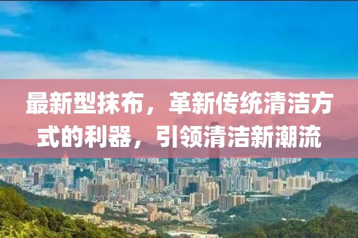 最新型抹布，革新传统清洁方式的利器，引领清洁新潮流