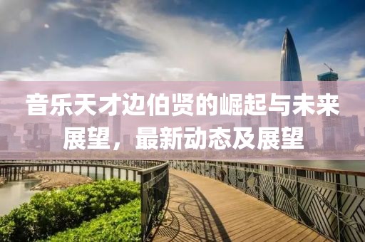 音乐天才边伯贤的崛起与未来展望，最新动态及展望