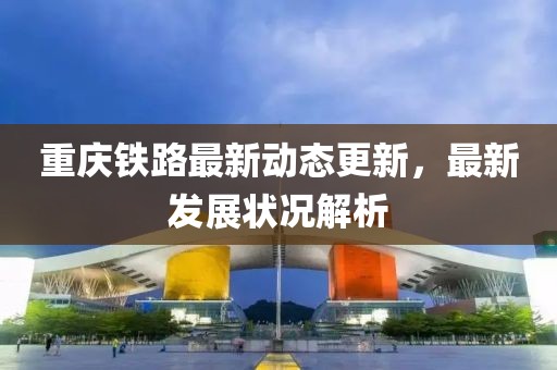 重庆铁路最新动态更新，最新发展状况解析