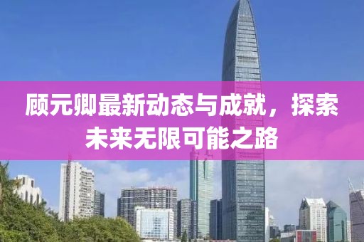 顾元卿最新动态与成就，探索未来无限可能之路