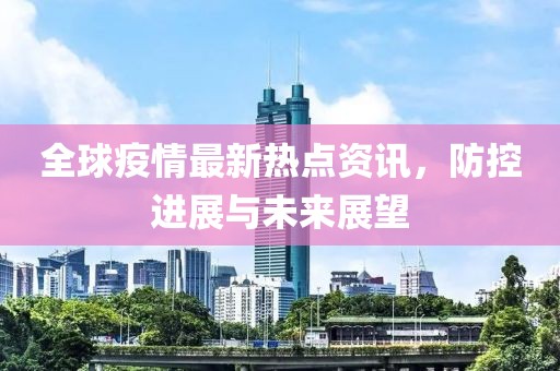 全球疫情最新热点资讯，防控进展与未来展望