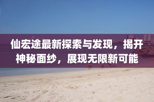 仙宏途最新探索与发现，揭开神秘面纱，展现无限新可能