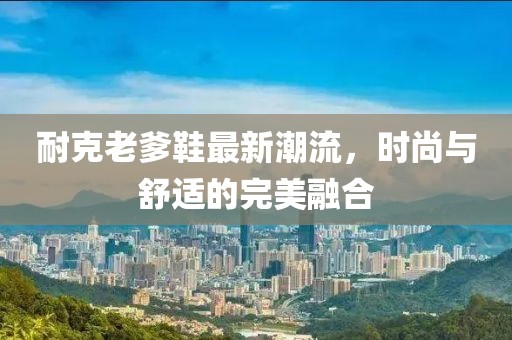 耐克老爹鞋最新潮流，时尚与舒适的完美融合