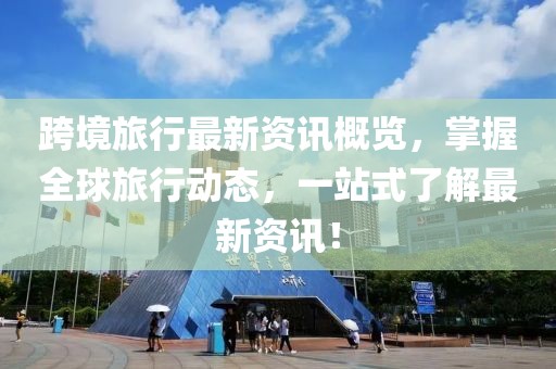 跨境旅行最新资讯概览，掌握全球旅行动态，一站式了解最新资讯！