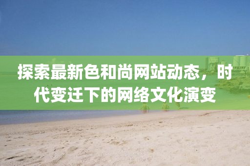 探索最新色和尚网站动态，时代变迁下的网络文化演变