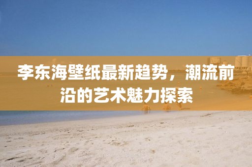 李东海壁纸最新趋势，潮流前沿的艺术魅力探索