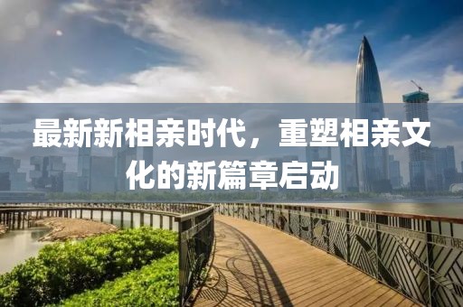 最新新相亲时代，重塑相亲文化的新篇章启动