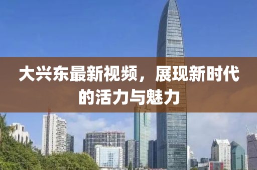 大兴东最新视频，展现新时代的活力与魅力