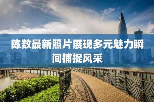 陈数最新照片展现多元魅力瞬间捕捉风采