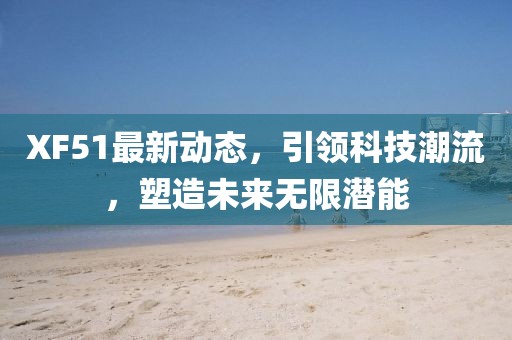 XF51最新动态，引领科技潮流，塑造未来无限潜能