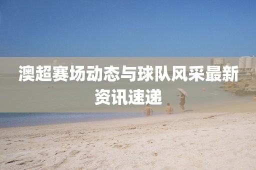 澳超赛场动态与球队风采最新资讯速递